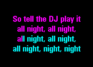 So tell the DJ play it
all night. all night.

all night, all night.
all night, night, night