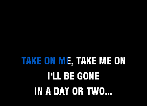 TAKE ON ME, TAKE ME ON
I'LL BE GONE
IN A DAY OR TWO...