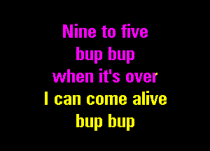 Nine to five
hup hup

when it's over
I can come alive
hup hup