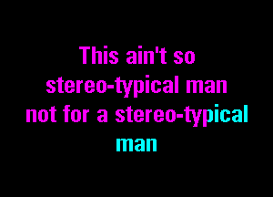 This ain't so
stereo-typical man

not for a stereo-typical
man