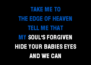 TAKE ME TO
THE EDGE OF HEAVEN
TELL ME THAT
MY SOUL'S FORGIVE
HIDE YOUR BABIES EYES

AND WE CAN I