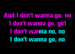 And I don't wanna go, no
I don't wanna go, girl
I don't wanna no, no
I don't wanna go, no