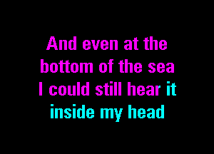 And even at the
bottom of the sea

I could still hear it
inside my head