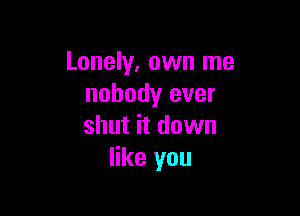 Lonely, own me
nobody ever

shut it down
like you