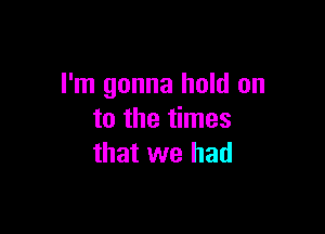 I'm gonna hold on

to the times
that we had