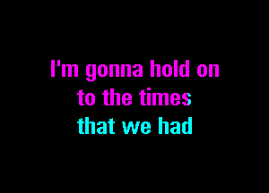 I'm gonna hold on

to the times
that we had