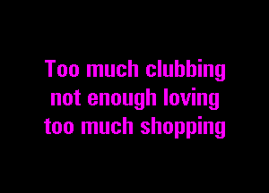 Too much clubbing

not enough loving
too much shopping