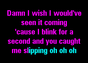 Damn I wish I would've
seen it coming
'cause I blink for a
second and you caught
me slipping oh oh oh