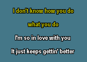 I don't know how you do

what you do

I'm so in love with you

ltjust keeps gettin' better