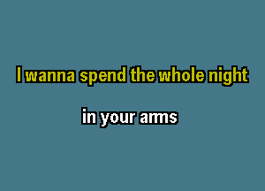 I wanna spend the whole night

in your arms
