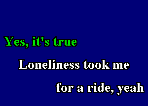 Yes, it's true

Loneliness took me

for a ride, yeah