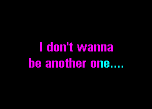 I don't wanna

be another one....