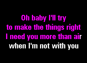 Oh baby I'll try
to make the things right
I need you more than air
when I'm not with you