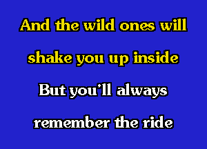 And the wild ones will
shake you up inside
But you'll always

remember the ride