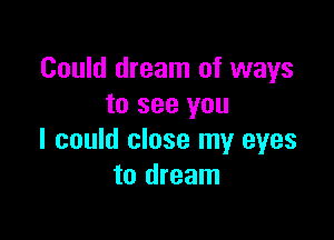 Could dream of ways
to see you

I could close my eyes
to dream