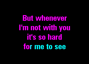 But whenever
I'm not with you

it's so hard
for me to see