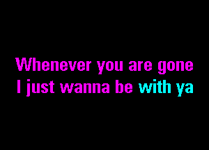 Whenever you are gone

I just wanna be with ya