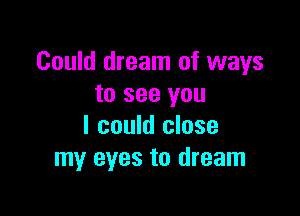 Could dream of ways
to see you

I could close
my eyes to dream