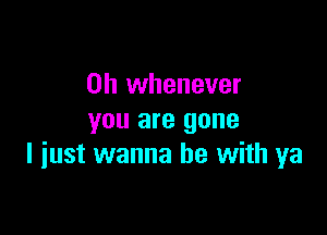 0h whenever
you are gone

I iust wanna be with ya