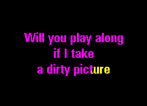 Will you play along

if I take
a dirty picture