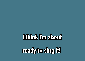 lthink I'm about

ready to sing it!