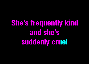 She's frequently kind

and she's
suddenly cruel