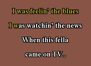 I was feelin' the blues

I was watchin' the news

When this fella

came on TV..