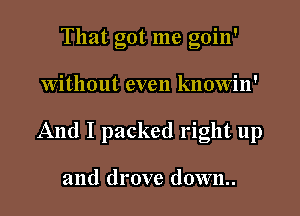 That got me goin'

Without even knowin'

And I packed right up

and drove down..