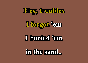 Hey, troubles

I forgot 'em
I buried 'em

in the sand..