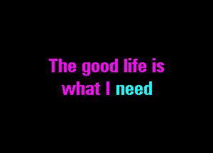 The good life is

what I need