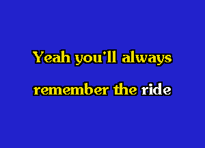 Yeah you'll always

remember the ride