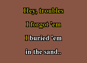 Hey, troubles

I forgot 'em
I buried 'em

in the sand..