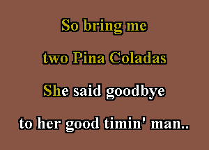 So bring me
two Pina Coladas

She said goodbye

to her good timin' 1112111..