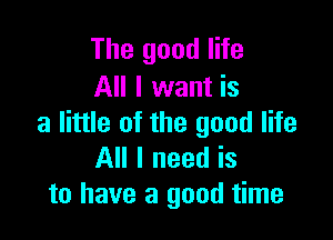 The good life
All I want is

a little of the good life
All I need is
to have a good time