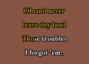 Oh and never

leave dry land

Those troubles

I forgot 'em..