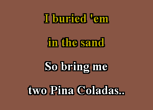 I buried 'em

in the sand

So bring me

two Pina Coladas..