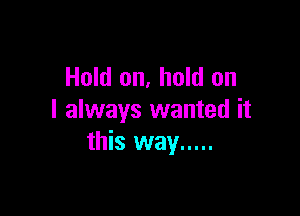 Hold on, hold on

I always wanted it
this way .....