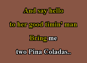 And say hello

to her good timin' man

Brmg me

two Pina Coladas..