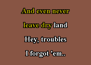 And even never

leave dry land

Hey, troubles

I forgot 'em..