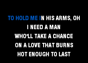 TO HOLD ME IN HISARMS, OH
I NEED A MAN
WHO'LL TAKE A CHANCE
ON A LOVE THAT BURNS
HOT ENOUGH TO LAST