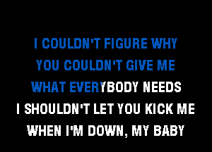 I COULDN'T FIGURE WHY
YOU COULDN'T GIVE ME
WHAT EVERYBODY NEEDS
I SHOULDH'T LET YOU KICK ME
WHEN I'M DOWN, MY BABY