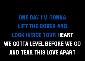 ONE DAY I'M GONNA
LIFT THE COVER AND
LOOK INSIDE YOUR HEART
WE GOTTA LEVEL BEFORE WE GO
AND TEAR THIS LOVE APART