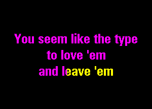 You seem like the type

to love 'em
and leave 'em