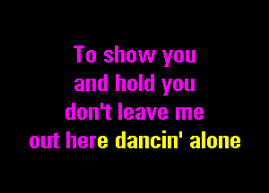 To show you
and hold you

don't leave me
out here dancin' alone