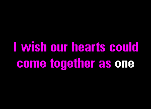 I wish our hearts could

come together as one