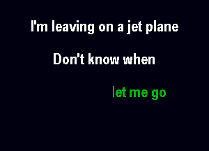 I'm leaving on a jet plane

Don't know when