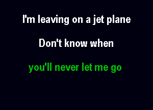 I'm leaving on a jet plane

Don't know when