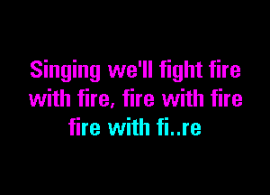 Singing we'll fight fire

with fire, fire with fire
fire with fi..re
