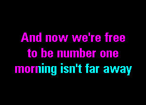 And now we're free

to be number one
morning isn't far away