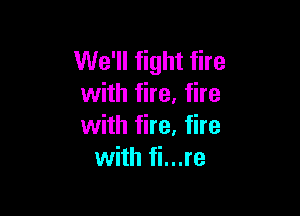 We'll fight fire
with fire. fire

with fire. fire
with fi...re